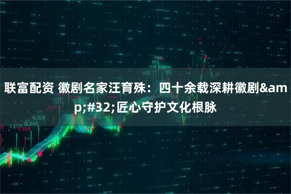 联富配资 徽剧名家汪育殊:四十余载深耕徽剧 匠心守护文化根脉