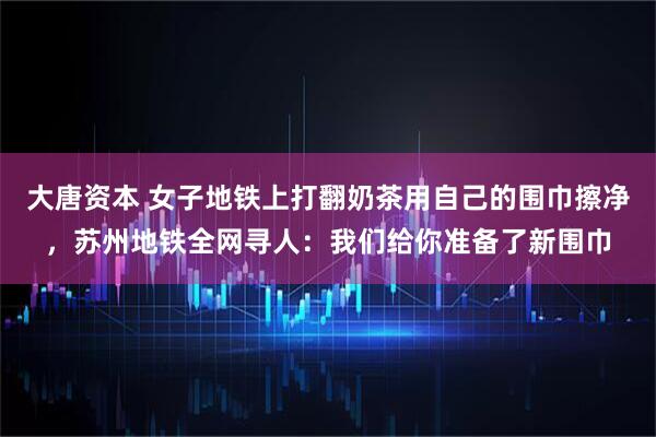 大唐资本 女子地铁上打翻奶茶用自己的围巾擦净，苏州地铁全网寻人：我们给你准备了新围巾