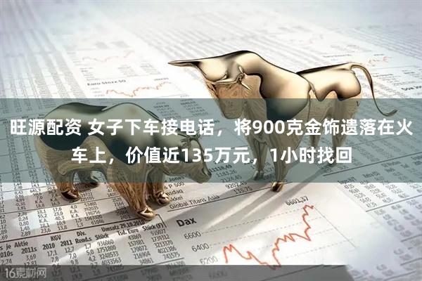 旺源配资 女子下车接电话，将900克金饰遗落在火车上，价值近135万元，1小时找回