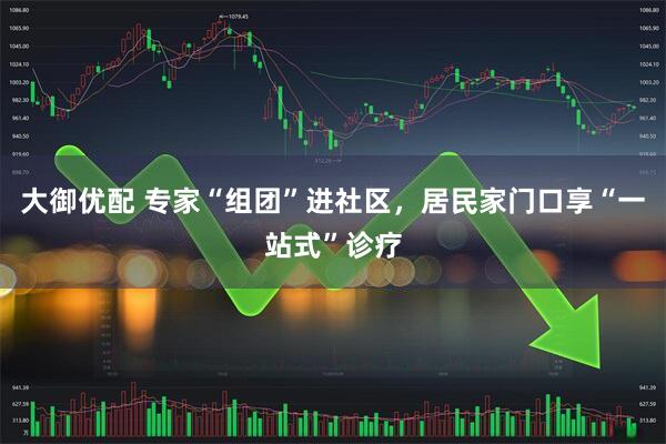 大御优配 专家“组团”进社区，居民家门口享“一站式”诊疗