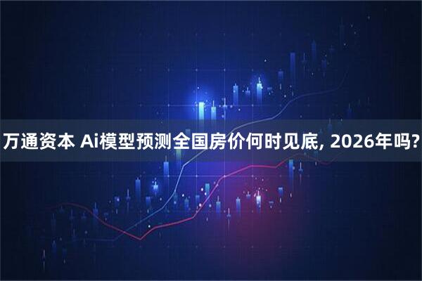 万通资本 Ai模型预测全国房价何时见底, 2026年吗?